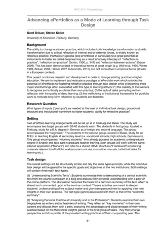 Advancing ePortfolios as a Mode of Learning through Task
Design
Gerd Bräuer, Stefan Keller
University of Education, Freiburg, Germany
Background
The ability to change one’s own practice, which includes both knowledge transformation and skills
transformation due to critical reﬂection of internal and/or external forces, is widely known as
reﬂective practice. Portfolios in general (and ePortfolios in particular) have great potential as
instruments to foster so called deep learning as a result of a lively interplay of “reﬂection-in-
practice”, “reﬂection-on-practice” (Schön, 1990, p. 34ff) and “reﬂection-between-actions” (Bräuer
2009). This has been demonstrated in theoretical terms at great length (e.g. Wolf et al, 1995, Winter
1999, Bräuer, 2003, Häcker 2007 Zubizarreta, 2010), but not exhaustive in empirical terms (at least
in a European context).
This project combines research and development in order to change existing practice in higher
education. We aim to implement and evaluate a prototype of ePortfolio work which unlocks the
potential of ePortfolios for fostering reﬂective practice through task design while overcoming three
major shortcomings often associated with this type of learning activity: (1) the inability of the learners
to recognise and critically scrutinise their own practice; (2) the lack of tasks prompting written
reﬂection with the quality of deep learning; (3) the inefﬁciency of institutional frameworks for portfolio
work to motivate long-term reﬂection by students and teachers
Research Question
What types of inputs (“prompts”) are needed at the level of individual task design, procedural
structure and institutional framework to foster students’ ability for reﬂective practice?
Setting
Two ePortfolio learning arrangements will be set up at in Freiburg and Basel. The study will
encompass two target groups with 20-40 students each. The students in ﬁrst group, located in
Freiburg, study for a B.A. degree in German as a foreign and second language. This group
encompasses the “beginners”. The students in the second group, located in Basel, study for an
M.Ed. in teaching English at secondary level (i.e. vocational schools, high schools, Gymnasium).
This group encompasses “returning students” who already possess an academic undergraduate
degree in English and take part in graduate teacher training. Both groups will work with the same
internet application (“Mahara”) and refer to a shared HTML structure (“FolioQuest”) containing
materials relevant to ePortfolio work (course curricula, instruction manuals, individual tasks for
learning etc.).
Task design
The overall settings will be structurally similar and rely the same types prompts, while the individual
task design will be geared to the speciﬁc goals and objectives at the two institutions. Both settings
will contain three main task-types:
(1) “Understanding Scientiﬁc Texts”: Students summarize their understanding of a central scientiﬁc
text from the course curriculum in a blog and discuss their personal understanding with a peer on
the online platform. This discussion becomes the basis for a common summary of the text, which is
shared and commented upon in the seminar context. Theses activities are meant to deepen
students’ understanding of the subject matter and give them perspectives for applying their new
insights in their own practice. The text-type (genre) associated with them is that of the “scientiﬁc
summary”.
(2) “Analysing Personal Practice at University and in the Profession”: Students examine their own
biographies as writers and/or teachers of writing. They reﬂect on “key moments” in their own
careers and discuss them with a peer, analyzing the advantages and disadvantages of their writing
practise based on the theoretical insights gained in the ﬁrst group of tasks. They then change
perspective and do a proﬁle of the prevalent writing practices of their co-operating peer. This
ePIC 2011 Proceedings
81
 