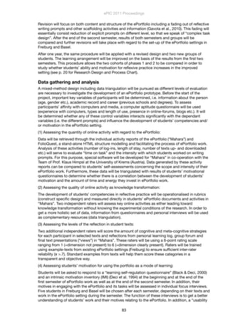 Revision will focus on both content and structure of the ePortfolio including a fading out of reﬂective
writing prompts and other scaffolding activities and information (Gavota et al., 2010). This fading will
essentially consist reduction of explicit prompts on different level, so that we speak of “complex task
design”. After the end of the second semester, results of both semesters and groups will be
compared and further revisions will take place with regard to the set-up of the ePortfolio settings in
Freiburg and Basel.
After one year, the same procedure will be applied with a revised design and two new groups of
students. The learning arrangement will be improved on the basis of the results from the ﬁrst two
semesters. This procedure allows the two cohorts of phases 1 and 2 to be compared in order to
study whether students’ ability and motivation for reﬂexive practice increases in the improved
setting (see p. 20 for Research Design and Process Chart).
Data gathering and analysis
A mixed-method design including data triangulation will be pursued as different levels of evaluation
are necessary to investigate the development of an ePortfolio prototype. Before the start of the
project, important key variables of participants will be determined, i.e. information about the person
(age, gender etc.), academic record and career (previous schools and degrees). To assess
participants’ afﬁnity with computers and media, a computer aptitude questionnaire will be used
(experience with computers, types and length of use, presence in online-forums, blogs etc.). It will
be determined whether any of these control variables interacts signiﬁcantly with the dependant
variables (i.e. the different prompts) and inﬂuence the development of students’ competencies and/
or motivation in the ePortfolio setting.
(1) Assessing the quantity of online activity with regard to the ePortfolio:
Data will be retrieved through the individual activity reports of the ePortfolio (“Mahara”) and
FolioQuest, a stand-alone HTML structure modelling and facilitating the process of ePortfolio work.
Analysis of these activities (number of log-ins, length of stay, number of texts up- and downloaded
etc.) will serve to evaluate “time on task” and the intensity with which students worked on writing
prompts. For this purpose, special software will be developed for “Mahara” in co-operation with the
Team of Prof. Klaus Himpsl at the Universtiy of Krems (Austria). Data generated by these activity
reports can be compared to students’ self-assessments concerning the scope and intensity of their
ePortfolio work. Furthermore, these data will be triangulated with results of students’ motivational
questionnaires to determine whether there is a correlation between the development of students’
motivation and the amount of time and energy they invest in ePortfolio work.
(2) Assessing the quality of online activity as knowledge transformation:
The development of students’ competencies in reﬂective practice will be operationalised in rubrics
(construct speciﬁc design) and measured directly in students’ ePortfolio documents and activities in
“Mahara”. Two independent raters will assess key online activities as either leading toward
knowledge transformation without knowing the experimental conditions of the research. In order to
get a more holistic set of data, information from questionnaires and personal interviews will be used
as complementary resources (data triangulation).
(3) Assessing the levels of the reﬂection in student texts:
Two additional independent raters will score the amount of cognitive and meta-cognitive strategies
for each participant in selected texts and reﬂections from personal learning log, group forum and
ﬁnal text presentations (“views”) in “Mahara”. These raters will be using a 6-point rating scale
ranging from 1 (=dimension not present) to 6 (=dimension clearly present). Raters will be trained
using example-texts from existing ePortfolio settings (Freiburg) to ensure sufﬁcient inter-rater
reliability (ϰ >.7). Standard examples from texts will help them score these categories in a
transparent and objective way.
(4) Assessing students’ motivation for using the portfolio as a mode of learning:
Students will be asked to respond to a “learning self-regulation questionnaire” (Black & Deci, 2000)
and an intrinsic motivation inventory (IMI) (Deci et al. 1994) at the beginning and at the end of the
ﬁrst semester of ePortfolio work as well as at the end of the second semester. In addition, their
motives in engaging with the ePortfolio and its tasks will be assessed in individual focus interviews.
Five students in Freiburg and Basel will be chosen after each semester, depending on their texts and
work in the ePortfolio setting during the semester. The function of these interviews is to get a better
understanding of students’ work and their motives relating to the ePortfolio. In addition, a “usability
ePIC 2011 Proceedings
83
 