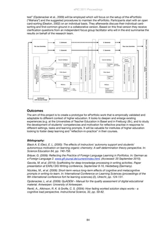 test” (Opdenacker et al., 2009) will be employed which will focus on the setup of the ePortfolio
(“Mahara”) and the suggested procedures to maintain the ePortfolio. Participants start with an open
card-sorting (Deaton, 2002) on an individual basis. They afterwards discuss their individual card-
sorting and ﬁnd common ground in a collaborative version. Based on this ﬁnal version they receive
clariﬁcation questions from an independent focus group facilitator who will in the end summarise the
results on behalf of the research team.
Outcomes
The aim of this project is to create a prototype for ePortfolio work that is empirically validated and
adaptable to different context of higher education. It looks to deepen and enlarge existing
experiences (e.g. at the Universities of Teacher Education in Basel and in Freiburg i.Br.), and to study
the development of students’ competencies and motivation for reﬂective practise in response to
different settings, tasks and learning prompts. It will be valuable for institutes of higher education
looking to foster deep learning and “reﬂection-in-practice” in their courses.
Bibliography:
Black A. E./Deci, E. L. (2000): The effects of instructors' autonomy support and students'
autonomous motivation on learning organic chemistry: A self-determination theory perspective. In:
Science Education 84, pp. 740-756.
Bräuer, G. (2009): Reﬂecting the Practice of Foreign Language Learning in Portfolios. In: German as
a Foreign Language 2. www.gﬂ-jounal.de/current/index.html. (Accessed: 20 September 2010).
Gavota, M. et al. (2010): Scaffolding for deep knowledge processing in writing activities. Paper
presentation at EARLI SIG Writing conference, September 8-10, Heidelberg (Germany).
Nückles, M., et al. (2008): Short-term versus long-term effects of cognitive and metacognitive
prompts in writing-to-learn. In: International Conference on Learning Sciences (proceedings of the
8th international conference fort he learning sciences) (2), Utrecht, pp. 124-131.
Opdenacker, L. et al. (2009): QuADEM – Manual for the quality assessment of digital educational
material. Antwerpen: University of Antwerpen.
Renkl, A., Atkinson, R. K. & Groﬂe, C. S. (2004): How fading worked solution steps works - a
cognitive load perspective. Instructional Science, 32, pp. 59-82.
ePIC 2011 Proceedings
84
 