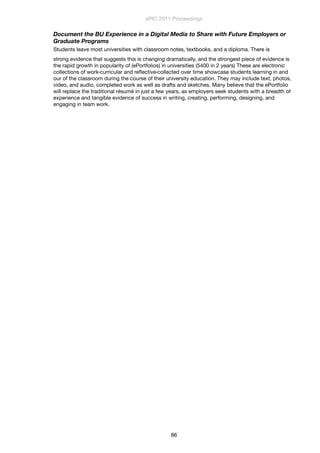 Document the BU Experience in a Digital Media to Share with Future Employers or
Graduate Programs
Students leave most universities with classroom notes, textbooks, and a diploma. There is
strong evidence that suggests this is changing dramatically, and the strongest piece of evidence is
the rapid growth in popularity of (ePortfolios) in universities (5400 in 2 years) These are electronic
collections of work‹curricular and reﬂective‹collected over time showcase students learning in and
our of the classroom during the course of their university education. They may include text, photos,
video, and audio, completed work as well as drafts and sketches. Many believe that the ePortfolio
will replace the traditional résumé in just a few years, as employers seek students with a breadth of
experience and tangible evidence of success in writing, creating, performing, designing, and
engaging in team work.
ePIC 2011 Proceedings
86
 