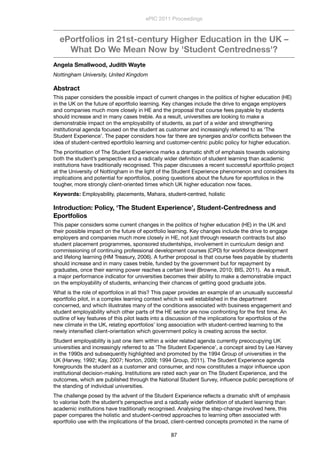 ePortfolios in 21st-century Higher Education in the UK –
What Do We Mean Now by 'Student Centredness'?
Angela Smallwood, Judith Wayte
Nottingham University, United Kingdom
Abstract
This paper considers the possible impact of current changes in the politics of higher education (HE)
in the UK on the future of eportfolio learning. Key changes include the drive to engage employers
and companies much more closely in HE and the proposal that course fees payable by students
should increase and in many cases treble. As a result, universities are looking to make a
demonstrable impact on the employability of students, as part of a wider and strengthening
institutional agenda focused on the student as customer and increasingly referred to as ‘The
Student Experience’. The paper considers how far there are synergies and/or conﬂicts between the
idea of student-centred eportfolio learning and customer-centric public policy for higher education.
The prioritisation of The Student Experience marks a dramatic shift of emphasis towards valorising
both the student’s perspective and a radically wider deﬁnition of student learning than academic
institutions have traditionally recognised. This paper discusses a recent successful eportfolio project
at the University of Nottingham in the light of the Student Experience phenomenon and considers its
implications and potential for eportfolios, posing questions about the future for eportfolios in the
tougher, more strongly client-oriented times which UK higher education now faces.
Keywords: Employability, placements, Mahara, student-centred, holistic
Introduction: Policy, ‘The Student Experience’, Student-Centredness and
Eportfolios
This paper considers some current changes in the politics of higher education (HE) in the UK and
their possible impact on the future of eportfolio learning. Key changes include the drive to engage
employers and companies much more closely in HE, not just through research contracts but also
student placement programmes, sponsored studentships, involvement in curriculum design and
commissioning of continuing professional development courses (CPD) for workforce development
and lifelong learning (HM Treasury, 2006). A further proposal is that course fees payable by students
should increase and in many cases treble, funded by the government but for repayment by
graduates, once their earning power reaches a certain level (Browne, 2010; BIS, 2011). As a result,
a major performance indicator for universities becomes their ability to make a demonstrable impact
on the employability of students, enhancing their chances of getting good graduate jobs.
What is the role of eportfolios in all this? This paper provides an example of an unusually successful
eportfolio pilot, in a complex learning context which is well established in the department
concerned, and which illustrates many of the conditions associated with business engagement and
student employability which other parts of the HE sector are now confronting for the ﬁrst time. An
outline of key features of this pilot leads into a discussion of the implications for eportfolios of the
new climate in the UK, relating eportfolios’ long association with student-centred learning to the
newly intensiﬁed client-orientation which government policy is creating across the sector.
Student employability is just one item within a wider related agenda currently preoccupying UK
universities and increasingly referred to as ‘The Student Experience’, a concept aired by Lee Harvey
in the 1990s and subsequently highlighted and promoted by the 1994 Group of universities in the
UK (Harvey, 1992; Kay, 2007; Norton, 2009; 1994 Group, 2011). The Student Experience agenda
foregrounds the student as a customer and consumer, and now constitutes a major inﬂuence upon
institutional decision-making. Institutions are rated each year on The Student Experience, and the
outcomes, which are published through the National Student Survey, inﬂuence public perceptions of
the standing of individual universities.
The challenge posed by the advent of the Student Experience reﬂects a dramatic shift of emphasis
to valorise both the student’s perspective and a radically wider deﬁnition of student learning than
academic institutions have traditionally recognised. Analysing the step-change involved here, this
paper compares the holistic and student-centred approaches to learning often associated with
eportfolio use with the implications of the broad, client-centred concepts promoted in the name of
ePIC 2011 Proceedings
87
 