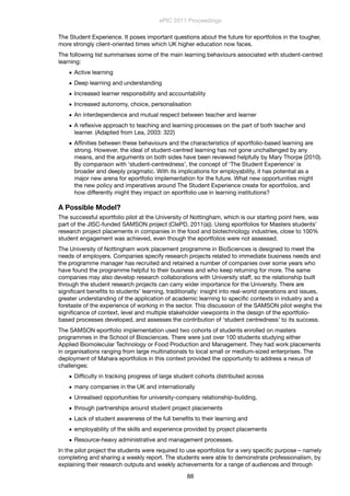 The Student Experience. It poses important questions about the future for eportfolios in the tougher,
more strongly client-oriented times which UK higher education now faces.
The following list summarises some of the main learning behaviours associated with student-centred
learning:
• Active learning
• Deep learning and understanding
• Increased learner responsibility and accountability
• Increased autonomy, choice, personalisation
• An interdependence and mutual respect between teacher and learner
• A reﬂexive approach to teaching and learning processes on the part of both teacher and
learner. (Adapted from Lea, 2003: 322)
• Afﬁnities between these behaviours and the characteristics of eportfolio-based learning are
strong. However, the ideal of student-centred learning has not gone unchallenged by any
means, and the arguments on both sides have been reviewed helpfully by Mary Thorpe (2010).
By comparison with ‘student-centredness’, the concept of ‘The Student Experience’ is
broader and deeply pragmatic. With its implications for employability, it has potential as a
major new arena for eportfolio implementation for the future. What new opportunities might
the new policy and imperatives around The Student Experience create for eportfolios, and
how differently might they impact on eportfolio use in learning institutions?
A Possible Model?
The successful eportfolio pilot at the University of Nottingham, which is our starting point here, was
part of the JISC-funded SAMSON project (CIePD, 2011(a)). Using eportfolios for Masters students’
research project placements in companies in the food and biotechnology industries, close to 100%
student engagement was achieved, even though the eportfolios were not assessed.
The University of Nottingham work placement programme in BioSciences is designed to meet the
needs of employers. Companies specify research projects related to immediate business needs and
the programme manager has recruited and retained a number of companies over some years who
have found the programme helpful to their business and who keep returning for more. The same
companies may also develop research collaborations with University staff, so the relationship built
through the student research projects can carry wider importance for the University. There are
signiﬁcant beneﬁts to students’ learning, traditionally: insight into real-world operations and issues,
greater understanding of the application of academic learning to speciﬁc contexts in industry and a
foretaste of the experience of working in the sector. This discussion of the SAMSON pilot weighs the
signiﬁcance of context, level and multiple stakeholder viewpoints in the design of the eportfolio-
based processes developed, and assesses the contribution of ‘student centredness’ to its success.
The SAMSON eportfolio implementation used two cohorts of students enrolled on masters
programmes in the School of Biosciences. There were just over 100 students studying either
Applied Biomolecular Technology or Food Production and Management. They had work placements
in organisations ranging from large multinationals to local small or medium-sized enterprises. The
deployment of Mahara eportfolios in this context provided the opportunity to address a nexus of
challenges:
• Difﬁculty in tracking progress of large student cohorts distributed across
• many companies in the UK and internationally
• Unrealised opportunities for university-company relationship-building,
• through partnerships around student project placements
• Lack of student awareness of the full beneﬁts to their learning and
• employability of the skills and experience provided by project placements
• Resource-heavy administrative and management processes.
In the pilot project the students were required to use eportfolios for a very speciﬁc purpose – namely
completing and sharing a weekly report. The students were able to demonstrate professionalism, by
explaining their research outputs and weekly achievements for a range of audiences and through
ePIC 2011 Proceedings
88
 