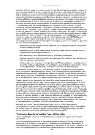 presenting their information in company-speciﬁc formats. Students also demonstrated evidence of
behaviours associated with student-centred learning: showing an enhanced understanding of what
they were doing and why, and exhibiting increased learner responsibility in terms of planning future
work. In some cases learners were encouraged and rewarded with feedback from employers who
opted to engage with the eportfolio system themselves. A further unforeseen beneﬁt was that some
students spontaneously harnessed other functionality within Mahara, and started sharing learning
resources which were of value to particular groups. Academic staff perceived the eportfolios as
enhancing the quality of their engagement with students in that the administrative efﬁciency gains
‘… allowed us to utilise the time for more effective communication with students.’ Students
commented that they felt motivated to engage with the system because of the increase in tutor
feedback which it facilitated. ‘I have motivation to upload my reports because I get comments, I get
to know the status of my project.’ In addition to improving the frequency and quality of tutor-student
communications around research placement activities, the eportfolio succeeded in supporting all the
stakeholders and the full complexity of the intersecting dialogues which need to take place in order
to underpin worthwhile student placements. The advanced technology of the SAMSON project
made it possible for data to be shared with ease across the university-workplace boundary,
connecting university tutors, placement programme managers, students and workplace supervisors.
The key outcomes were as follows:
• Employers voluntarily engaged with the eportfolios and found communications with students
and the university improved.
• Student learning and skills were enhanced by regular progress reporting, planning, writing for
multiple audiences and receiving feedback.
• Staff and students reported positive impact on professional development.
• Key user suggestions for implementation and wider use of the eportfolios were identiﬁed and
built into a second implementation.
• What were the keys to success in this eportfolio pilot? The crucial factors included excellent
leadership and support by staff, the choice of a particularly student-friendly tool and a careful
matching of selected activities to the immediate needs of several different players.
The eportfolio use developed in this case is basically a version of the professional development
model, a model well established as prime territory for successful eportfolio implementations within
traditional learning institutions. The use of the eportfolio is selective, focused, speciﬁc and maps to
formal learning objectives. It does indeed promote student ownership of learning and employability,
but, in terms of a major issue in this paper, student-centredness is probably not the key.
This pilot was a success because the use made of the eportfolio was both less than that of a
traditional learning eportfolio and also, in other respects, more. It was highly selective in terms of
learning purposes and activities and also the criteria for selection were clearly led by the needs of
the administrative staff managing the placements programme, not by the tenets of student-centred
learning. The main initial driver was the manager’s wish to have a more efﬁcient system for running
the programme, tracking the students and optimising student completion and employer satisfaction.
There were gains, however, both for learning and for employer engagement. The students’ use of the
eportfolio enhanced their academic learning by making them more active learners, facilitating the
provision of formative feedback to them, increasing their sense of ownership of a more personalised
and more professional research project process. In this pilot, the feedback came not just from
tutors, but also from the programme manager and in some cases the employer too, and the scope
of the student’s learning extended to include professional workplace behaviours.
As a result, the student’s learning was situated at the centre of multiple dialogues and
communications, formative exchanges and collaborations between a wider circle of stakeholders
than before, inside and outside the academy, supported by the SAMSON technology, using the
Mahara eportfolio, and achieving sophisticated levels of interoperability.
‘The Student Experience’ and the Future of Eportfolios
How far was this pilot a model of how eportfolios may be deployed in support of The Student
Experience?
The BioSciences context provides an established example of the serious valuing of workplace
learning within an academic course. As such, it mirrors the radical widening of the deﬁnition of
valuable learning and achievement which is essential to the concept of The Student Experience. The
holistic and personalised approach to individuals’ development which The Student Experience
ePIC 2011 Proceedings
89
 