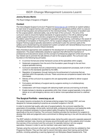 ISCP: Change Management Lessons Learnt
Jeremy Brooks-Martin
The Royal College of Surgeons of England
Context
The Intercollegiate Surgical Curriculum Programme (www.iscp.ac.uk) combines an explicit syllabus
for each level of surgical training with a trainee management web-based portfolio which is a secure
record of learning plans and achievements for the individual trainee. The provision of excellent care
for the surgical patient, delivered safely, was at the heart of the curriculum. The aims of the
curriculum were to ensure the highest standards of surgical practice in the UK by delivering high
quality surgical training and to provide a programme of training from the completion of the
foundation years through to the completion of specialist surgical training, culminating in the award of
a Certiﬁcate of Completion of Training (CCT). All four surgical colleges and nine Joint Committee for
Surgical Training surgical specialty associations contributed to plan the common parts of the
syllabus and a shared learning and assessment system compliant with General Medical Council and
Postgraduate Medical Education Board standards.
Many theoretical approaches were available for the development of competence-based training and
assessment. The project deliberately adopted an approach that afﬁrmed the importance of
professional and educational values and the concept of professional judgement whilst ensuring the
key interest was to promote the safe delivery of care to the surgical patient. The curriculum was
founded on the following key principles:
 A common format and similar framework across all the specialties within surgery.
 Systematic progression from the end of the foundation years through to the exit from
surgical specialist training.
 Curriculum standards that are underpinned by robust assessment processes, both of which
conform to the standards speciﬁed by the GMC.
 Regulation of progression through training by the achievement of outcomes that are
speciﬁed within the specialty curricula. These outcomes are competence-based rather than
time-based.
 Delivery of the curriculum by surgeons who are appropriately qualiﬁed to deliver surgical
training.
 Formulation and delivery of surgical care by surgeons working in a multidisciplinary
environment.
 Collaboration with those charged with delivering health services and training at all levels.
 Enable trainees to develop as generalists within their chosen surgical specialty, to be able to
deliver an on-call emergency service; and to deliver more specialised services to a deﬁned
level.
The Surgical Portfolio - www.iscp.ac.uk
The system became compulsory for all trainees entering surgery from August 2007, and was
designed for trainees preparing to practice as consultant surgeons in the UK.
In order to promote high quality, safe care of surgical patients, the curriculum speciﬁes the
parameters of knowledge, clinical skills, technical skills, professional behaviour and leadership skills
that are considered necessary to ensure patient safety throughout the training process and
speciﬁcally at the end of training. The curriculum therefore provides the framework for surgeons to
develop their skills and judgement and a commitment to lifelong learning in line with the service they
provide.
The ISCP website is divided into two separate areas, being the public area and a separate password
controlled members’ area. Anyone can browse around the public part of the website which includes
the overview of the curriculum and the curriculum for specialty training in all nine surgical
specialties. However in order to use the members’ area users need to register.
Trainees using the curriculum will set up their Levels and Placements and then be validated by their
Programme Director. They can then start to record information about their training and build their
portfolio, including uploading a Learning Agreement and Workplace Based Assessments. Their
ePIC 2011 Proceedings
9
 