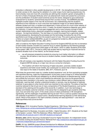 embodies is reﬂected in other, parallel developments in UK HE – the strengthening of the movement
to widen access to HE, requiring the validation of a wider range of prior learning experiences; the
trend whereby more and more UK universities are deﬁning their students’ generic employability in
the form of lists of Graduate Attributes which are attained both inside and outside the curriculum;
and the proliferation of student award schemes across the sector, designed to give institutional
endorsement to students’ achievements beyond their courses of study. The SAMSON pilot also
highlights another aspect of the new HE environment, the understanding that the student’s
experience of the institution is much more than the traditional image of a bi-lateral relationship
between student and tutor, or student and department. It took account of a much richer network of
purposeful contacts and interactions which, in reality, the student experience depends upon within
the institution. It made room for more peer engagement and a more inclusive concept of staff-
student relationships (tutors, placement programme managers, learning technologists, careers
advisers - the learning institution). The next step is to revisit the project from a genuinely student-
centred perspective, developing the processes and the technology (including the role of the
eportfolio) to join things up fully from the student’s point of view. This work is going forward through
a follow-on project entitled ESCAPES, as part of a programme funded by JISC to centre on The
Student Experience.(CIePD, 2011(b); JISC, 2010 )
JISC is funded by the Higher Education Funding Council for England (HEFCE) and the re-orientation
of both bodies towards a student-as-customer focus is clearly signalled by the following passage
from the most recent government white paper on HE reform, which is called ‘Students at the heart
of the system’ (BIS, 2011). The bid to justify high student fees by requiring an improved service to
students dictates much of the rhetoric, as this extract shows:
• … we will empower prospective students by ensuring much better information on different
courses. We will deliver a new focus on student charters, student feedback and graduate
outcomes.
• We will oversee a new regulatory framework with the Higher Education Funding Council for
England (HEFCE) taking on a major new role as a consumer champion.
• … The Coalition will reform the ﬁnancing of higher education, promote a better student
experience and foster social mobility. Our overall goal is a sector that is freed to respond in
new ways to the needs of students. (BIS, 2011, Foreword, pp.2-3)
What does the government mean by ‘a better student experience’ and, far from promoting synergies
with eportfolio learning, might the implementation of this policy pose a threat to it? While eportfolio
learning can only be enriched and validated by an ofﬁcial endorsement of lifewide learning, inside
and outside the curriculum, which must therefore be welcomed, this move by the government to
maximise client-orientation in the sector may introduce a rather different take on treating learners
holistically. Learning itself, whether understood broadly or narrowly, may be devalued or relatively
sidelined, to give space to other factors which are important to the customer. The status of learning
could be reduced to that of just one of many components of The Student Experience, such as the
standard of the catering and the quality of the social life. In addition, much new technology is
already committedly customer-oriented, in the sense that it is designed to give students what they
want, how and when they want it. If the whole culture of client-centredness in HE strengthens
signiﬁcantly, will the challenges of eportfolio learning be lost? This is a serious question because the
rich potential of eportfolios to support active, developmental learning depends on their demanding
nature. Which of the players in the client-oriented university will need eportfolios? – and what will
those eportfolios that survive be like?
References
1994 Group. 2010. Innovative Practice: Student Experience. 1994 Group. Retrieved from http://
www.1994group.ac.uk/documents/public/IPR%20Student%20Experience.pdf
BIS: Department for Business, Innovation and Skills – Higher Education. 2011. Students at the Heart
of the System. London: TSO (The Stationery Ofﬁce). Retrieved from http://
c561635.r35.cf2.rackcdn.com/11-944-WP-students-at-heart.pdf
Browne, John. (2010). Securing a Sustainable Future for Higher Education: An independent review
of university funding and student ﬁnance. Retrieved from http://webarchive.nationalarchives.gov.uk/
+/hereview.independent.gov.uk/hereview/report/
CIePD. 2011(a). SAMSON project (Shared Architecture for eMployer, Student and Organisational
Networking) http://www.nottingham.ac.uk/eportfolio/samson/index.shtml
ePIC 2011 Proceedings
90
 