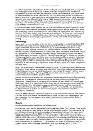 As we have explained, our hypothesis is that the continued use of a portfolio system, in conjunction
with pedagogical action to ensure that students use it in the best possible way, should show
improvements in several competencies, particularly in some key competencies. This idea is based
on a Vygotskian idea concerning the inﬂuence of the social environment and the actions that we
perform, attempting to understand how we end up assimilating these actions as mental operations.
Along the same lines of thought, Salomon et al. (1992) distinguish between the with effects and of
effects of the use of technology. The former are based on actions that we may carry out with
technology while the latter are the permanent residual effects that technology has on us when we
have used it for a certain amount of time.
E-portfolios involve a similar approach and it is to be supposed that the mental operations carried
out with them will improve over time and will perhaps leave cognitive residue, although they should
also enable us to improve some operations in the short term, i.e. those that we carry out when we
use them. With this in mind, we have chosen some competencies that, to us, seem prototypical of
certain types of use of e-portfolios: information management (i.e. selection and organisation of
evidence), reﬂection on learning through assessment with the teacher and, ﬁnally, planning for
learning.
Methodology
A case study has been carried out on the use of an e-portfolio platform, entitled Digital Folder [DF],
in two different subjects from a Pedagogy degree and one from an Audiovisual Communication
degree, all taught at the University of Barcelona. The DF platform has been developed using
pedagogical criteria regarding interaction and evaluative feedback and has been adapted to the
needs of competency-based evaluation (Rodríguez Illera, 2009). Teachers are given speciﬁc training
on the use of the tool since they use it to carry out training assessment throughout the academic
year. The Pedagogy students are familiar with the use of paper portfolios for assessment purposes,
although they have not used e-portfolios. Meanwhile, the Audiovisual Communication students are
not assessed through portfolios, although they are accustomed to using professional portfolios in
their area. As such, all the students have received training at the start, during and at the end of the
experience on the methodology of e-portfolios, on the use of the DF and on examples from previous
academic years.
Although a large amount of data has been collected, in respect of the aforementioned objectives we
will focus on certain aspects of it: direct observation of the e-portfolios, students' reﬂections through
the portfolio evidence, and two standardised questionnaires: one on the student's attitude towards
the portfolio (Segers, Gijbles & Thurlings, 2008), adapted to e-portfolios, and another on the
assessment experience (Gibbs & Simpson, 2003).
We have focused on how students have progressed in respect of motivation and strategy regarding
both the use of the e-portfolio for learning during the academic year and the corresponding
assessment. These two aspects, in line with Biggs' analysis (2001) will enable us to know whether
students act effectively in the acquisition of signiﬁcant learning (deep approach) or not (superﬁcial
approach). For the three subjects we have carried out a pre-test and a post-test, obtaining 55
responses for the ﬁrst questionnaire and 69 for the second. The results of the two questionnaires
have been analysed as a whole and also on an item-by-item basis, in relation to the three
competencies under study.
Secondly, we have analysed the students' reﬂections in their portfolios. In one of the three subjects
they have written reﬂections on their experience with the DF tool, along with their opinion of it as
future educators. For the analysis we have used a mixed method of content analysis (Taylor &
Bogdan, 1987).
Results
Learning and assessment approaches in a student context
In line with the idea of learning approaches (superficial and deep, Biggs, 2001), we have looked at data
from the start and end of each academic year, i.e. before beginning work with e-portfolios and at the
end of this work. In general, little progress has been observed (table 1), although one aspect is worth
highlighting. According to Recio (2008), to identify the progress of Higher Education students it is
important to consider the intensity level and not only the change in the learning approach, which often
does not occur. In this respect, progress has been observed in the intensity of the approach: although
most students (71.7%) showed a low intensity level at the start, within the deep approach, by the end
of the implementation of the e-portfolio 15.2% of students had shown an improvement, rising to a
medium intensity level. Furthermore, the significant value in the approach is 0.031 (<0.05).
ePIC 2011 Proceedings
93
 