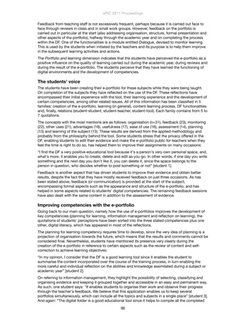Feedback from teaching staff is not excessively frequent, perhaps because it is carried out face to
face through reviews in class and in small work groups. However, feedback on the portfolio is
carried out in particular at the start (also addressing organisation, structure, formal presentation and
other aspects of the portfolio), halfway through the academic year and on completing the process
within the DF. One of the functionalities is a module entitled Dialogue, devised to monitor learning.
This is used by the students when initiated by the teachers and its purpose is to help them improve
in the subsequent learning activities and actions.
The Portfolio and learning dimension indicates that the students have perceived the e-portfolio as a
positive inﬂuence on the quality of learning carried out during the academic year, during reviews and
during the result of the e-portfolio. The students perceive that they have learned the functioning of
digital environments and the development of competencies.
The students' voice
The students have been creating their e-portfolio for these subjects while they were being taught.
On completion of the subjects they have reﬂected on the use of the DF. These reﬂections have
encompassed their initial experience with the tool, their learning experience and the development of
certain competencies, among other related issues. All of this information has been classiﬁed in 5
families: creation of the e-portfolio, learning (in general), content learning process, DF functionalities
and, ﬁnally, relations (student-student, student-teacher, student-tool). Each family contains from 5 to
7 quotations.
The concepts with the most mentions are as follows: organisation (n=31), feedback (23), monitoring
(22), other uses (21), advantages (18), usefulness (17), ease of use (16), assessment (14), planning
(13) and learning of the subject (13). These results are derived from the applied methodology and
probably from the philosophy behind the tool. Some students stress that the privacy offered in the
DF, enabling students to edit their evidence and make the e-portfolio public for teachers when they
feel the time is right to do so, has helped them to improve their assignments on many occasions:
“I ﬁnd the DF a very positive educational tool because it's a person's very own personal space, and,
what's more, it enables you to create, delete and edit as you go. In other words, if one day you write
something and the next day you don't like it, you can delete it, since the space belongs to the
person in question, who decides whether to post something or not” [student 1].
Feedback is another aspect that has driven students to improve their evidence and obtain better
results, despite the fact that they have mostly received feedback on just three occasions. As has
been stated above, feedback (or communication) is provided at the start of the subject,
encompassing formal aspects such as the appearance and structure of the e-portfolio, and has
helped in some aspects related to students' digital competencies. The remaining feedback sessions
have also dealt with the same content in addition to the assessment of evidence.
Improving competencies with the e-portfolio
Going back to our main question, namely how the use of e-portfolios improves the development of
key competencies (planning for learning, information management and reﬂection on learning), the
quotations of students' perceptions have been sorted into the three stated competencies plus one
other, digital literacy, which has appeared in most of the reﬂections.
The planning for learning competency requires time to develop, since the very idea of planning is a
projection of organisation towards the future, which means that the results and comments cannot be
considered ﬁnal. Nevertheless, students have mentioned its presence very clearly during the
creation of the e-portfolio in reference to certain aspects such as the review of content and self-
correction to achieve learning objectives:
“In my opinion, I consider that the DF is a good learning tool since it enables the student to
summarise the content incorporated over the course of the training process, in turn enabling the
more careful and individual reﬂection on the abilities and knowledge assimilated during a subject or
academic year” [student 2].
On referring to information management, they highlight the possibility of selecting, classifying and
organising evidence and keeping it grouped together and accessible in an easy and permanent way.
As such, one student says: "It enables students to organise their work and observe their progress
through the teacher's feedback. We believe that this application enables us to keep several
portfolios simultaneously, which can include all the topics and subjects in a single place" [student 3].
And again: "The digital folder is a good educational tool since it helps to compile all the completed
ePIC 2011 Proceedings
96
 