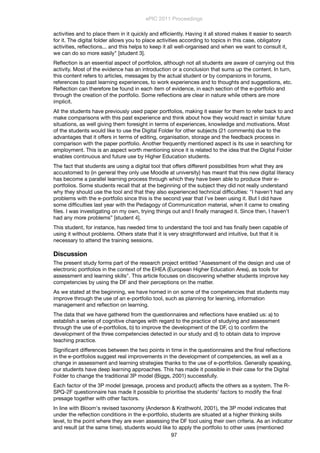 activities and to place them in it quickly and efﬁciently. Having it all stored makes it easier to search
for it. The digital folder allows you to place activities according to topics in this case, obligatory
activities, reﬂections... and this helps to keep it all well-organised and when we want to consult it,
we can do so more easily" [student 3].
Reﬂection is an essential aspect of portfolios, although not all students are aware of carrying out this
activity. Most of the evidence has an introduction or a conclusion that sums up the content. In turn,
this content refers to articles, messages by the actual student or by companions in forums,
references to past learning experiences, to work experiences and to thoughts and suggestions, etc.
Reﬂection can therefore be found in each item of evidence, in each section of the e-portfolio and
through the creation of the portfolio. Some reﬂections are clear in nature while others are more
implicit.
All the students have previously used paper portfolios, making it easier for them to refer back to and
make comparisons with this past experience and think about how they would react in similar future
situations, as well giving them foresight in terms of experiences, knowledge and motivations. Most
of the students would like to use the Digital Folder for other subjects (21 comments) due to the
advantages that it offers in terms of editing, organisation, storage and the feedback process in
comparison with the paper portfolio. Another frequently mentioned aspect is its use in searching for
employment. This is an aspect worth mentioning since it is related to the idea that the Digital Folder
enables continuous and future use by Higher Education students.
The fact that students are using a digital tool that offers different possibilities from what they are
accustomed to (in general they only use Moodle at university) has meant that this new digital literacy
has become a parallel learning process through which they have been able to produce their e-
portfolios. Some students recall that at the beginning of the subject they did not really understand
why they should use the tool and that they also experienced technical difﬁculties: "I haven't had any
problems with the e-portfolio since this is the second year that I've been using it. But I did have
some difﬁculties last year with the Pedagogy of Communication material, when it came to creating
ﬁles. I was investigating on my own, trying things out and I ﬁnally managed it. Since then, I haven't
had any more problems” [student 4].
This student, for instance, has needed time to understand the tool and has ﬁnally been capable of
using it without problems. Others state that it is very straightforward and intuitive, but that it is
necessary to attend the training sessions.
Discussion
The present study forms part of the research project entitled "Assessment of the design and use of
electronic portfolios in the context of the EHEA (European Higher Education Area), as tools for
assessment and learning skills". This article focuses on discovering whether students improve key
competencies by using the DF and their perceptions on the matter.
As we stated at the beginning, we have homed in on some of the competencies that students may
improve through the use of an e-portfolio tool, such as planning for learning, information
management and reﬂection on learning.
The data that we have gathered from the questionnaires and reﬂections have enabled us: a) to
establish a series of cognitive changes with regard to the practice of studying and assessment
through the use of e-portfolios, b) to improve the development of the DF, c) to conﬁrm the
development of the three competencies detected in our study and d) to obtain data to improve
teaching practice.
Signiﬁcant differences between the two points in time in the questionnaires and the ﬁnal reﬂections
in the e-portfolios suggest real improvements in the development of competencies, as well as a
change in assessment and learning strategies thanks to the use of e-portfolios. Generally speaking,
our students have deep learning approaches. This has made it possible in their case for the Digital
Folder to change the traditional 3P model (Biggs, 2001) successfully.
Each factor of the 3P model (presage, process and product) affects the others as a system. The R-
SPQ-2F questionnaire has made it possible to prioritise the students' factors to modify the ﬁnal
presage together with other factors.
In line with Bloom's revised taxonomy (Anderson & Krathwohl, 2001), the 3P model indicates that
under the reﬂection conditions in the e-portfolio, students are situated at a higher thinking skills
level, to the point where they are even assessing the DF tool using their own criteria. As an indicator
and result (at the same time), students would like to apply the portfolio to other uses (mentioned
ePIC 2011 Proceedings
97
 