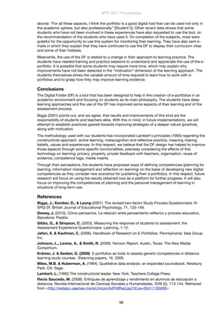 above): “For all these aspects, I think the portfolio is a good digital tool that can be used not only in
the academic sphere, but also professionally” [Student 5]. Other recent data shows that some
students who have not been involved in these experiences have also requested to use the tool, on
the recommendation of the students who have used it. On completion of the subjects, most were
grateful for the opportunity to use this system for monitoring their learning. They have also sent e-
mails in which they explain that they have continued to use the DF to display their curriculum vitae
and some of their hobbies.
Meanwhile, the use of the DF is related to a change in their approach to learning practice. The
students have needed training and practice sessions to understand and appreciate the use of the e-
portfolio. It is possible that some students may require more time, which may explain why
improvements have not been detected in the "motivation" dimension of the learning approach. The
students themselves stress the variable amount of time required to learn how to work with e-
portfolios and to grasp how they may improve learning evidence.
Conclusions
The Digital Folder (DF) is a tool that has been designed to help in the creation of e-portfolios in an
academic environment and focusing on students as its main philosophy. The students have deep
learning approaches and the use of the DF has improved some aspects of their learning and of the
assessment process.
Biggs (2001) points out, and we agree, that results and improvements of this kind are the
responsibility of students and teachers alike. With this in mind, in future implementations, we will
attempt to establish practices geared towards improving strategies of a deeper nature (positive),
along with motivation.
The methodology used with our students has incorporated Lambert's principles (1995) regarding the
constructivist approach: active learning, metacognition and reﬂective practice, meaning making,
beliefs, values and experiences. In this respect, we believe that the DF design has helped to improve
those aspects through some speciﬁc functionalities, precisely considering the effects of this
technology on learning: privacy, property, private feedback with teachers, organisation, reuse of
evidence, competence tags, media inserts.
Through their perceptions, the students have proposed ways of deﬁning competencies (planning for
learning, information management and reﬂection on learning) on the basis of developing new digital
competencies as they consider new scenarios for publishing their e-portfolios. In this respect, future
research will focus on using the results obtained now as a platform for further progress. It will also
focus on improving the competencies of planning and the personal management of learning in
situations of long-term use.
References
Biggs, J., Kember, D., & Leung (2001). The revised two-factor Study Process Questionnaire: R-
SPQ-2F. British Journal of Educational Psychology, 71, 133-149.
Dewey, J. (2010). Cómo pensamos. La relación entre pensamiento reﬂexivo y proceso educativo.
Barcelona: Paidós.
Gibbs, G., & Simpson, C. (2003). Measuring the response of students to assessment: the
Assessment Experience Questionnaire. Learning, 1-12.
Jafari, A. & Kaufman, C. (2006). Handbook of Research on E-Portfolios. Pennsylvania: Idea Group
Inc.
Johnson, L., Levine, A., & Smith, R. (2009). Horizon Report. Austin, Texas: The New Media
Consortium.
Krämer, J. & Seeber, G. (2009). E-portfolios as tools to assess generic competences in distance
learning study courses. Elearning papers, 16, 2009.
Miles, M.B. & Huberman, A. (1994). Qualitative data analysis: an expanded sourcebook. Newbury
Park, CA: Sage.
Lambert, L. (1995) The constructivist leader. New York: Teachers College Press.
Recio Saucedo, M. (2008). Enfoques de aprendizaje y rendimiento en alumnos de educación a
distancia. Revista Internacional de Ciencias Sociales y Humanidades, XVIII (2), 113-144. Retrieved
from <http://redalyc.uaemex.mx/src/inicio/ArtPdfRed.jsp?iCve=65411193006>
ePIC 2011 Proceedings
98
 