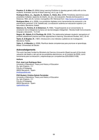 Poyatos, C. & Allan, C. (2004) Using Learning Portfolios to develop generic skills with on-line
students. Australian Journal of Adult Learning, 44 (1), pp. 6-26.
Rodríguez Illera, J.L., Aguado, G., Galván, C., Rubio, M.J. (2009): Portafolios electrónicos para
propósitos múltiples: aspectos de diseño, de uso y de evaluación. Revista de Educación a
Distancia- RED, año IX, número monográﬁco VIII. Retrieved from http://www.um.es/ead/red/M8/ 
Rodríguez Illera, J. L. (2009): Los portafolios digitales como herramientas de evaluación y de
planiﬁcación personal. In M. Castelló (ed). La evaluación auténtica en educación superior y en
secundaria. Barcelona: Edebé.
Salomon, G., Perkins, D. & Globerson, T. (1992), “Coparticipando en el conocimiento: la
ampliación de la inteligencia humana con las tecnologías inteligentes”, Revista CL&E Comunicación,
lenguaje y educación, 13, 6-22.
Segers, M., Gijbels, D. & Thurlings, M. (2008). The relationship between students' perceptions of
portfolio assessment practice and their approaches to learning. Educational Studies, 34(1), 35-44.
Taylor, S, & Bogdan, R. ( 1987). Introducción a los métodos cualitativos de investigación.
Barcelona: Paidós.
Yáñiz, C., & Villardón, L. (2006). Planiﬁcar desde competencias para promover el aprendizaje.
Bilbao: Universidad de Deusto
Acknowledgements
This work has been funded by Ministerio de Ciencia e Innovación (Spain) as part of the study:
valuación del diseño y del uso de los portafolios electrónicos, en el contexto de EESS, como
herramienta para la evaluación y elaprendizaje por competencias (EDU2008-01458).
Authors
Prof. José Luis Rodríguez Illera
University of Barcelona, Theory and History of Education
Pg. Vall d’Hebrón, 171
Faculty of Pedagogy
08035 Barcelona – Spain-
jlrodriguez@ub.edu
PhD Student. Cristina Galván Fernández
University of Barcelona, Theory and History of Education
Pg. Vall d’Hebrón, 171
Faculty of Pedagogy
08035 Barcelona – Spain-
cgalvan@ub.edu
ePIC 2011 Proceedings
99
 