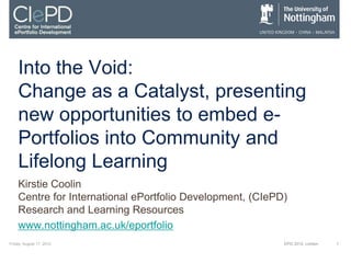 Into the Void:
    Change as a Catalyst, presenting
    new opportunities to embed e-
    Portfolios into Community and
    Lifelong Learning
    Kirstie Coolin
    Centre for International ePortfolio Development, (CIePD)
    Research and Learning Resources
    www.nottingham.ac.uk/eportfolio
Friday, August 17, 2012                                    EPIC 2012, London   1
 