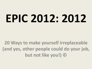 EPIC 2012: 2012
 20 Ways to make yourself irreplaceable
(and yes, other people could do your job,
           but not like you!) ©
 