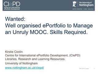 1EPIC 2013, London
Wanted:
Well organised ePortfolio to Manage
an Unruly MOOC. Skills Required.
Kirstie Coolin
Centre for International ePortfolio Development, (CIePD)
Libraries, Research and Learning Resources
University of Nottingham
www.nottingham.ac.uk/ciepd/
 