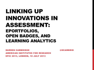 LINKING UP
INNOVATIONS IN
ASSESSMENT:
EPORTFOLIOS,
OPEN BADGES, AND
LEARNING ANALYTICS
DARREN CAMBRIDGE @ DCAMBRID
AMERICAN INSTITUTES FOR RESEARCH
EPIC 2013, LONDON, 10 JULY 2013
 