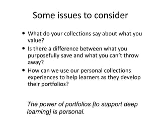 Some issues to consider 
 What do your collections say about what you 
value? 
 Is there a difference between what you 
purposefully save and what you can’t throw 
away? 
 How can we use our personal collections 
experiences to help learners as they develop 
their portfolios? 
The power of portfolios [to support deep 
learning] is personal. 
 