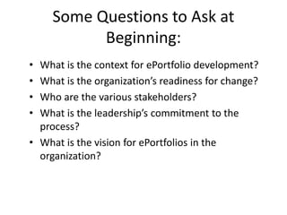 Some Questions to Ask at 
Beginning: 
• What is the context for ePortfolio development? 
• What is the organization’s readiness for change? 
• Who are the various stakeholders? 
• What is the leadership’s commitment to the 
process? 
• What is the vision for ePortfolios in the 
organization? 
 