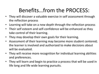 Benefits…from the PROCESS: 
• They will discover a valuable exercise in self assessment through 
the reflection process 
• Learning will take on a new depth through the reflection process 
• Their self esteem and self-confidence will be enhanced as they 
take control of their learning. 
• They may develop their own goals for their learning. 
• Assessment of their learning may become more student centered; 
the learner is involved and authorized to make decisions about 
will be evaluated. 
• They will receive more recognition for individual learning abilities 
and preferences. 
• They will learn and begin to practice a process that will be used in 
life long and life wide learning pursuits. 
 