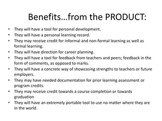 Benefits…from the PRODUCT: 
• They will have a tool for personal development. 
• They will have a personal learning record. 
• They may receive credit for informal and non-formal learning as well as 
formal learning. 
• They will have direction for career planning. 
• They will have a tool for feedback from teachers and peers; feedback in the 
form of comments, as opposed to marks. 
• They will have a concrete way of showcasing strengths to teachers or future 
employers. 
• They may have needed documentation for prior learning assessment or 
program credits. 
• They may receive credit towards a course completion or towards 
graduation 
• They will have an extremely portable tool to use no matter where they are 
in the world. 
 