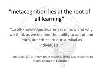 “metacognition lies at the root of 
all learning” 
“…self-knowledge, awareness of how and why 
we think as we do, and the ability to adapt and 
learn, are critical to our survival as 
individuals…” 
- James Zull (2011) From Brain to Mind: Using Neuroscience to 
Guide Change in Education 
 