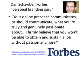 Dan Schawbel, Forbes 
“personal branding guru” 
• “Your online presence communicates, 
or should communicate, what you’re 
truly and genuinely passionate 
about… I firmly believe that you won’t 
be able to obtain and sustain a job 
without passion anymore.” 
• http://blogs.forbes.com/danschawbel/2011/02/21/5-reasons-why-your-online-presence- 
will-replace-your-resume-in-10-years/ 
 