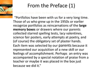From the Preface (1) 
Hebert, Elizabeth (2001) The Power of Portfolios. Jossey-Bass, p.ix 
“Portfolios have been with us for a very long time. 
Those of us who grew up in the 1950s or earlier 
recognize portfolios as reincarnations of the large 
memory boxes or drawers where our parents 
collected starred spelling tests, lacy valentines, 
science fair posters, early attempts at poetry, and 
(of course) the obligatory set of plaster hands. 
Each item was selected by our parents because it 
represented our acquisition of a new skill or our 
feelings of accomplishment. Perhaps an entry was 
accompanied by a special notation of praise from a 
teacher or maybe it was placed in the box just 
because we did it.” 
 