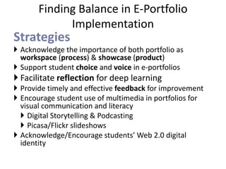 Finding Balance in E-Portfolio 
Implementation 
Strategies 
 Acknowledge the importance of both portfolio as 
workspace (process) & showcase (product) 
 Support student choice and voice in e-portfolios 
 Facilitate reflection for deep learning 
 Provide timely and effective feedback for improvement 
 Encourage student use of multimedia in portfolios for 
visual communication and literacy 
 Digital Storytelling & Podcasting 
 Picasa/Flickr slideshows 
 Acknowledge/Encourage students’ Web 2.0 digital 
identity 
 