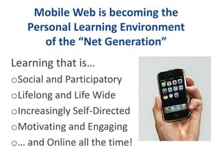 Mobile Web is becoming the 
Personal Learning Environment 
of the “Net Generation” 
Learning that is… 
oSocial and Participatory 
oLifelong and Life Wide 
oIncreasingly Self-Directed 
oMotivating and Engaging 
o… and Online all the time! 
 