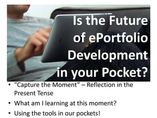 Is the Future 
of ePortfolio 
Development 
in your Pocket? 
• “Capture the Moment” – Reflection in the 
Present Tense 
• What am I learning at this moment? 
• Using the tools in our pockets! 
 