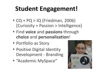 Student Engagement! 
 CQ + PQ > IQ (Friedman, 2006) 
[Curiosity + Passion > Intelligence] 
 Find voice and passions through 
choice and personalization! 
 Portfolio as Story 
 Positive Digital Identity 
Development - Branding 
 “Academic MySpace” 
 