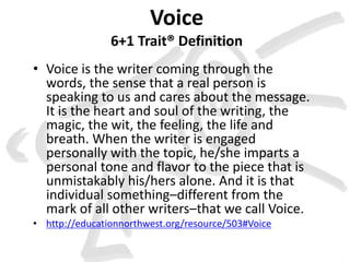 Voice 
6+1 Trait® Definition 
• Voice is the writer coming through the 
words, the sense that a real person is 
speaking to us and cares about the message. 
It is the heart and soul of the writing, the 
magic, the wit, the feeling, the life and 
breath. When the writer is engaged 
personally with the topic, he/she imparts a 
personal tone and flavor to the piece that is 
unmistakably his/hers alone. And it is that 
individual something–different from the 
mark of all other writers–that we call Voice. 
• http://educationnorthwest.org/resource/503#Voice 
 