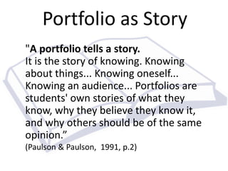 Portfolio as Story 
"A portfolio tells a story. 
It is the story of knowing. Knowing 
about things... Knowing oneself... 
Knowing an audience... Portfolios are 
students' own stories of what they 
know, why they believe they know it, 
and why others should be of the same 
opinion.” 
(Paulson & Paulson, 1991, p.2) 
 