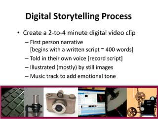 Digital Storytelling Process 
• Create a 2-to-4 minute digital video clip 
– First person narrative 
[begins with a written script ~ 400 words] 
– Told in their own voice [record script] 
– Illustrated (mostly) by still images 
– Music track to add emotional tone 
 