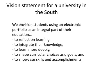 Vision statement for a university in 
the South 
We envision students using an electronic 
portfolio as an integral part of their 
education… 
- to reflect on learning, 
- to integrate their knowledge, 
- to learn more deeply, 
- to shape curricular choices and goals, and 
- to showcase skills and accomplishments. 
 