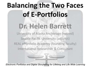 Balancing the Two Faces
of E-Portfolios
Dr. Helen Barrett
University of Alaska Anchorage (retired)
Seattle Pacific University (adjunct)
REAL ePortfolio Academy (founding faculty)
International Researcher & Consultant
Electronic Portfolios and Digital Storytelling for Lifelong and Life Wide Learning
 