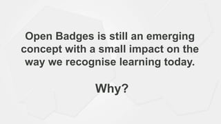 Open Badges is still an emerging
concept with a small impact on the
way we recognise learning today.
Why?
 