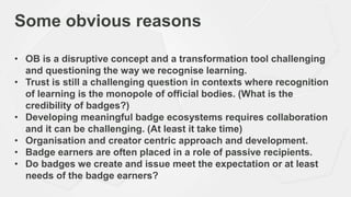 Some obvious reasons
• OB is a disruptive concept and a transformation tool challenging
and questioning the way we recognise learning.
• Trust is still a challenging question in contexts where recognition
of learning is the monopole of official bodies. (What is the
credibility of badges?)
• Developing meaningful badge ecosystems requires collaboration
and it can be challenging. (At least it take time)
• Organisation and creator centric approach and development.
• Badge earners are often placed in a role of passive recipients.
• Do badges we create and issue meet the expectation or at least
needs of the badge earners?
 