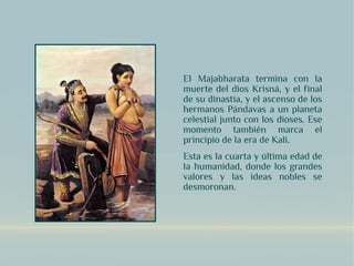 El Majabharata termina con la
muerte del dios Krisná, y el final
de su dinastía, y el ascenso de los
hermanos Pándavas a un planeta
celestial junto con los dioses. Ese
momento también marca el
principio de la era de Kali.
Esta es la cuarta y última edad de
la humanidad, donde los grandes
valores y las ideas nobles se
desmoronan.
 