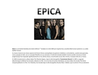 Epica es una banda holandesa de metal sinfónico1 2 fundada en el año 2003 por el guitarrista y vocalista Mark Jansen posterior a su salida
deAfter Forever .
Su música mezcla la voz mezzo soprano de Simone Simons acompañada con guitarras melódicas y contundentes, usando voces guturales,
coros y pasajes en latín, con un concepto filosófico en sus canciones. El estilo de la banda también muestra sonidos cercanos al metal
progresivoque han mejorado significativamente en los últimos discos, encontrando así por ellos mismos, el propio estilo de su música.
En 2003 la banda lanzó su álbum debut The Phantom Agony , bajo el sello discográfico Transmission Record. En 2005 su segundo
álbumConsign to Oblivion fue lanzado y debutó en el No. 12 en las listas de ventas Holandesas. Su tercer álbum de estudio The Divine
Conspiracydebutó en el No. 9 en Holanda y fue lanzado bajo el sello discográfico Nuclear Blast,3 debido a que la anterior firma se declarara

 