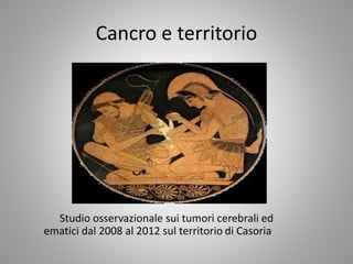 Cancro e territorio
Studio osservazionale sui tumori cerebrali ed
ematici dal 2008 al 2012 sul territorio di Casoria
 
