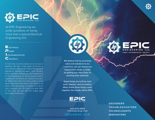 If it has wires or communicates, it’s in our area of
expertise. We offer a wide range of services to
our customers that include: Project Management,
Engineered Drawing Packages, Field Services,
Panel Fabrication, Networking, and Programming.
At EPIC Engineering, we will go beyond what is
expected to contribute to our customer’s success.
No detail is too small, and every project is a top
priority. We know what works, what needs to be
done, where technology is headed, and how to
wow customers with the charm and work ethic
of days past, but also with the cutting edge
technology of tomorrow.
At EPIC Engineering we
pride ourselves on being
more than a typical Electrical
Engineering firm.
LECTRICAL
OWER
ONTROLS
NSTRUMENTATION
D E SI GN E R S
T R O UB L E SHO OT E R S
TECHNOLOGISTS
INNOVATORS
We believe that by providing
value and solutions to our
customers, we can impact any
organization, large or small,
by getting one step closer to
reaching their potential.
Great things are built by hard
work, passion, and innovation.
When these three things come
together, the results will be EPIC.
409.670.9393
info@epicengr.com
E P I C E N G R . C O M
 