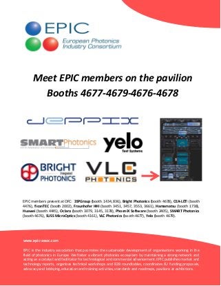 Meet EPIC members on the pavilion
Booths 4677-4679-4676-4678

EPIC members present at OFC: 3SPGroup (booth 1434, 836), Bright Photonics (booth 4678), CEA-LETI (booth
4476), ficonTEC (booth 2002), Fraunhofer HHI (booth 3451, 3457, 3553, 3661), Hamamatsu (booth 1738),
Huawei (booth 4445), Oclaro (booth 3079, 3145, 3178), PhoeniX Software (booth 2405), SMART Photonics
(booth 4676), SUSS MicroOptics (booth 4161), VLC Photonics (booth 4677), Yelo (booth 4679).

www.epic-assoc.com
EPIC is the industry association that promotes the sustainable development of organisations working in the
field of photonics in Europe. We foster a vibrant photonics ecosystem by maintaining a strong network and
acting as a catalyst and facilitator for technological and commercial advancement. EPIC publishes market and
technology reports, organizes technical workshops and B2B roundtables, coordinates EU funding proposals,
advocacy and lobbying, education and training activities, standards and roadmaps, pavilions at exhibitions.

 