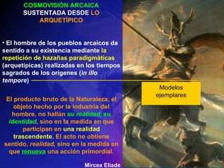 Modelos ejemplares COSMOVISIÓN ARCAICA  SUSTENTADA DESDE  LO ARQUETÍPICO El hombre de los pueblos arcaicos da sentido a su existencia mediante  la repetición de hazañas paradigmáticas  (arquetípicas) realizadas en los tiempos sagrados de los orígenes ( in   illo tempore ) El producto bruto de la Naturaleza, el objeto hecho por la industria del hombre, no hallan  su  realidad,  su  identidad ,  sino en la medida en que participan en  una realidad trascendente . El acto no obtiene sentido,  realidad,  sino en la medida en que  renueva  una acción primordial . Mircea Eliade 