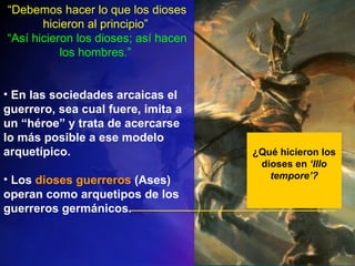 ¿Qué hicieron los dioses en  ‘Illo tempore’? “ Debemos hacer lo que los dioses hicieron al principio”  “ Así hicieron los dioses; así hacen los hombres.”  En las sociedades arcaicas  el guerrero, sea cual fuere, imita a un “héroe” y trata de acercarse lo más posible a ese modelo arquetípico. Los  dioses guerreros  (Ases) operan como arquetipos de los guerreros germánicos. 
