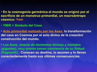 En la cosmogonía germánica el mundo se originó por el sacrificio de un monstruo primordial, un macroántropo cósmico:  Ymir YMIR = Símbolo del Caos. Acto primordial realizado por los Ases:  la  transformación del caos en Cosmos por el acto divino de la creación/ construcción del mundo. Los Ases, mezcla de elementos divinos y mortales (gigantes), muy pronto toman conciencia de su finitud (Ragnarök)  . Conocen su destino,  lo asumen y lo llevan conscientemente hasta sus últimas consecuencias.   
