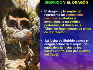 SIGFRIDO  Y   EL DRAGÓN E l dragón  (y la serpiente)  representa un   simbolismo cósmico :  simboliza la involución, la modalidad preformal del Universo, el "Uno“ no fragmentado de antes de la Creación. La lucha de Sigfrido contra el dragón actualiza el arquetipo : equivale a la lucha de los dioses contra Ymir (las fuerzas del Caos).  