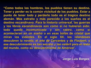 “ Como todos los hombres, los pueblos tienen su destino. Tener y perder es la común vicisitud de los pueblos. Estar a punto de tener todo y perderlo todo es el trágico destino alemán. Más extraño y más parecido a los sueños es el destino escandinavo. Para la historia universal, las guerras y los libros escandinavos son como si no hubieran sido; todo queda incomunicado y sin rastro, como si acontecieran en un sueño o en esas bolas de cristal que miran los videntes. En el siglo XII, los islandeses descubren la novela, el arte de Cervantes y de Flaubert, y ese descubrimiento es tan secreto y tan estéril para el resto del mundo, como su descubrimiento de América”. Jorge Luís Borges   