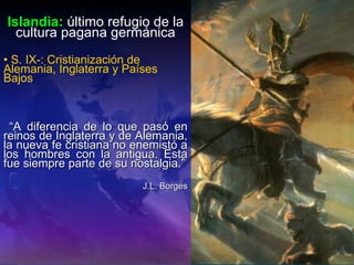 Islandia:   último refugio de la cultura pagana germánica S. IX-: Cristianización de Alemania, Inglaterra y Países Bajos “ A diferencia de lo que pasó en reinos de Inglaterra y de Alemania, la nueva fe cristiana no enemistó a los hombres con la antigua. Esta fue siempre parte de su nostalgia.” J.L. Borges 