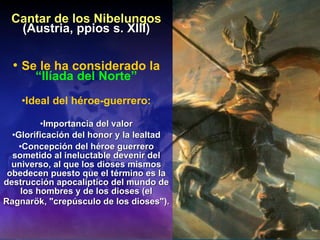 Cantar de los Nibelungos (Austria, ppios s. XIII) Se le ha considerado la   “Ilíada del Norte” Ideal del héroe-guerrero: Importancia del valor Glorificación del honor y la lealtad Concepción del héroe guerrero sometido al ineluctable devenir del universo, al que los dioses mismos obedecen puesto que el término es la destrucción apocalíptico del mundo de los hombres y de los dioses (el Ragnarök, "crepúsculo de los dioses").   