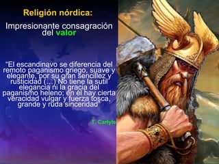 Religión nórdica:   Impresionante consagración del  valor “ El escandinavo se diferencia del remoto paganismo griego, suave y elegante, por su gran sencillez y rusticidad (…) No tiene la sutil elegancia ni la gracia del paganismo heleno; en él hay cierta veracidad vulgar y fuerza tosca, grande y ruda sinceridad” T. Carlyle 