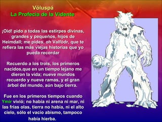 Völuspá La Profecía de la Vidente   ¡Oid! pido a todas las estirpes divinas, grandes y pequeños, hijos de Heimdall; me pides, oh Valfödr, que te refiera las más viejas historias que yo pueda recordar Recuerdo a los trols, los primeros nacidos,que en un tiempo lejano me dieron la vida; nueve mundos recuerdo y nueve ramas, y el gran árbol del mundo, aún bajo tierra.  Fue en los primeros tiempos cuando  Ymir  vivió; no había ni arena ni mar, ni las frías olas, tierra no había, ni el alto cielo, sólo el vacío abismo, tampoco había hierba.   